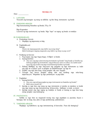 MUSIKA VI
Date: ___________
I. LAYUNIN:
Nasasabi ang katangian ng tunog na nililikha ng ibat ibang instrumento ng banda
II. PAKSANG-ARALIN:
Mga Instrumentong Bumubuo ng Banda, TX p. 58
Mga Kagamitan:
Larawan ng mga instrumento ng banda. Mga "tape" na tugtog ng banda at rondalya
III. PAMAMARAAN:
A. Panimulang Gawain:
1. Magbigay ng pagsasanay sa tinig.
B. Pagbabalik-aral:
Itanong:
Paano mo mapagaganda ang timbre ng iyong tinig?
Bakit kailangan maging maganda ang timbre ng tinig sa pag-awit?
C. Panlinang na Gawain:
1. Pag-usapan ang mga bagay-bagay tUflgkol sa banda.
2. Itanong/Sabihin:
 Anu-ano ang mga alamninyong instrumento ng banda? Ang banda ay binubuo ng
tatlong pangkat ng instrumento: ang perkusyon, tanso at kahoy. Isa-isahin natin
ngayong pag-aralan ang mga instrumentong binubuo ng banda.
3. Habang ibinibigay ng mga mag-aaral ang pangalan ng mga instrumento ay isulat
ang mga ito sa pisara ayon sa pangkat na kinabibilangan ng mga ito
4. Papiliin ang mga bata kung saang pangkat nila nais magulat.
5. Tawagin ang bawat pangkat upang iulat ang kanilang mga naku-hang
impormasyon. Magtakda ng mga pamantayan sa pag-uulat.
E. Paglalahat:
1. Itanong/Sabihin:
 Anu-ano ang tatlong pangkat ng mga instrumento na bumubuo ng banda?
 Bakit ninyo nasabi ito?
2. Iparinig sa mga bata ang tunog ng mga instrumento at patuloy na ipatukoy sa kanila
ang mga tunog ng mga instrumentong di-kuwerdas, hinihipan at mula sa metal.
3. Iparinig naman ang mga tugtog ng rondalya at banda at itanong sa mga bata kung
anong pangkat ang tumutugtog.
IV. PAGTATAYA:
Sabihin sa mga bata na magmasid tuwing may mga pagtitipon sa paaralan, bayan o
barangay lalo na kung may pista at mga pambansang palatuntunan.
V. TAKDANG-ARALIN:
Magbigay ng halimbawa ng mga instrumentong di kuwerdas. Pano sila tinutugtog?
 