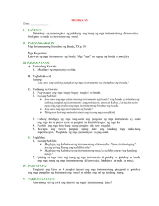 MUSIKA VI
Date: ___________
I. LAYUNIN:
Natutukoy sa pamamagitan ng pakikinig ang tunog ng mga instrumentong di-kuwerdas,
hinihipan at mula sa instrumentong metal.
II. PAKSANG-ARALIN:
Mga Instrumentong Bumubuo ng Banda, TX p. 58
Mga Kagamitan:
Larawan ng mga instrumento ng banda. Mga "tape" na tugtog ng banda at rondalya
III. PAMAMARAAN:
A. Panimulang Gawain:
1. Magbigay ng pagsasanay sa tinig.
B. Pagbabalik-aral:
Itanong:
Anu-ano ang tatlong pangkat ng mga instrumento na bumubuo ng banda?
C. Panlinang na Gawain:
1. Pag-usapan ang mga bagay-bagay tungkol sa banda.
2. Itanong/Sabihin:
 Anu-ano ang mga alamninyong instrumento ng banda? Ang banda ay binubuo ng
tatlong pangkat ng instrumento: ang perkusyon, tanso at kahoy. Isa-isahin natin
ngayong pag-aralan ang mga instrumentong binubuo ng banda.
 Anu-ano ang mga instrumento ng banda?
 Titingnan ko kung maiuulat ninyo ang inyong mga nasaliksik.
3. Habang ibinibigay ng mga mag-aaral ang pangalan ng mga instrumento ay isulat
ang mga ito sa pisara ayon sa pangkat na kinabibilangan ng mga ito
4. Papiliin ang mga bata kung saang pangkat nila nais magulat.
5. Tawagin ang bawat pangkat upang iulat ang kanilang mga naku-hang
impormasyon. Magtakda ng mga pamantayan sa pag-uulat.
G. Paglalahat:
1. Itanong/Sabihin:
 Magbigay ng halimbawa ng instrumentong di-kuwerdas.Pano sila tinutugtog?
Anong uri ng Tunog ang nalilikha nila?
 Magbigay ng halimbawa ng instrumentong metal at sabihin ang uri ng kanilang
tunog?
2. Iparinig sa mga bata ang tunog ng mga instrumento at patuloy na ipatukoy sa kanila
ang mga tunog ng mga instrumentong di-kuwerdas, hinihipan at mula sa metal.
IV. PAGTATAYA:
Pangkatin ang klase sa 4 pangkat ipasuri ang mga instrumentong ginagamit at ipatukoy
ang mga pangalan ng instrumentong metal at sabihn ang uri ng kanilang tunog.
V. TAKDANG-ARALIN:
Anu-anong uri ng awit ang inaawit ng mgay katamtamang lakas?
 