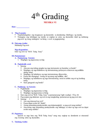 4th
GradingMUSIKA VI
Date: _____________
I. Mga Layunin:
 Napahahalagahan ang kaugnayan ng daynamiks sa damdaming ibinibigay ng musika.
 Naiuugnay ang kahulugan ng musika sa angkop na antas ng daynamiks tulad ng mahinang
pag-awit ng isang malungkot na himig o awit sa pagpapatulog.
II. Paksang-Aralin:
Mahinang Pag-awit
Mga Kagamitan:
Iskor ng awit na “Ili-Ili Tulog Anay”
III.Pamamaraan:
A. Panimulang Gawain:
1. Magbigay ng pagsasanay sa tinig
B. Pagbabalik-aral:
1. ltanong:
 Anu-ano ang tatlong pangkat ng mga instrumento na bumubuo sa banda?
 Magbigay ng mga halimbawa ng instrumentong perkusyon at ilarawan ang nalilikha
nitong tunog.
 Magbigay ng halimbawa ng mga instrumentong dikuwerdas.
 Paano sila tinutugtog? Anong uri ng tunog ang nalilikha nila?
 Magbigay ng halimbaawa ng mga instrumentong metal at sabihin ang uri ng kanilang
tunog
 Soon ginagamit ang banda?
C. Panlinang na Gawain:
1. Paghahanda
a. Magbigay ng pagsasanay sa tinig.
b. Magbigay ng pagsasanay sa himig.
2. Ituro ang awit na "Ili-Ili Tulog Anay" sa pamamaraang "sight reading", TX p. 66
3. Pag-usapan ang nilalaman ng awit at ang mungkahing pamamaraan ng pag-awit nito.
4. Itanong: I
 Ano ang isinasaad ng awit?
 Paano dapat awitin ito? Bakit?
 Anong panandang pandaynamiks ang iminumungkahi sa pag-awit nang mahina?
 Anu-anong mga panandang pandaynamiks ang inilalagay sa iskor ng mga awit na dapat
awitin nang mahina?
IV. Pagtataya:
Ipaawit sa mga bata ang "Ili-ili Tulog Anay" nang may angkop na damdamin at sinusunod
ang wastong antas ng daynamiks.
V. Takdang Aralin:
 