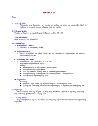 MUSIKA VI
Date: _____________
I. Mga Layunin:
 Naiuugnay ang kahulugan ng musika sa angkop na antas ng daynamiks tulad ng
malakas na pag-awit sa mga bahaging binigyan ng diin
II. Paksang-Aralin:
Malakas na Pag-awit ng mga Bahaging Binibigyan ng Diin, TX p.65
Mga Kagamitan:
Iskor ng ng awit na “Bayan Ko"
III.Pamamaraan:
A. Panimulang Gawain:
1. Magbigay ng pagsasanay sa tinig
B. Pagbabalik-aral:
1. Ipaawit sa mga bata ang “Ili-iIi Tulog Anay” at “Pamulinawen” at pag-usapan ang antas ng
daynamiks ng mga ito.
C. Panlinang na Gawain:
1. Ituro ang awit na "Bayan Ko", TXp. 67-68.
2. Pag-usapan ang nilalaman ng awit.
3. ltanong:
 Paano inilalarawan ang Bayang Pilipinas sa awit?
 Saan inihalintulad ang Pilipinas?
 Ano ang minimithi ng may likha ng awit sa Bayang Pilipinas?
 Anong bahagi ng awit ang dapat awitin nang mahina? ... nang malakas?
 Anong bahagi ang binibigyang diin?
D. Paglalahat:
1. Itanong:
 Paano mo dapat awitin ang mga bahagi ng awit na binibigyang diin?
 Anong mga simbolong pandaynamiks ang inilalagay sa mga bahaging binibigyang diin?
IV. Pagtataya:
Ipaawit sa mga bata ang "Bayan Ko" nang may damdamin. Ipaawit sa mga mag-aaral ang
mga simbolong pandaynamiks sa pag-awit.
V. Takdang Aralin:
Pag-aralang mabuti ang awit na “Bayan Ko” nang may angkop na damdamin at wastong antas ng
daynamiks.
 