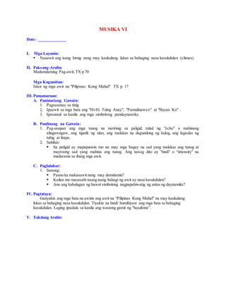 MUSIKA VI
Date: _____________
I. Mga Layunin:
 Naaawit ang isang himig nang may kaukulang lakas sa bahaging nasa kasukdulan (climax)
II. Paksang-Aralin:
Madamdaming Pag-awit,TX p.70
Mga Kagamitan:
Iskor ng mga awit na "Pilipinas Kong Mahal" TX p. 17
III.Pamamaraan:
A. Panimulang Gawain:
1. Pagsasanay sa tinig
2. Ipaawit sa mga bata ang "Hi-Hi Tulog Anay", "Pamulinawen" at "Bayan Ko" .
3. Ipasunod sa kanila ang mga simbolong pandaynamiks.
B. Panlinang na Gawain:
1. Pag-usapan ang mga tunog na naririnig sa paligid, tulad ng "echo" o mahinang
alingawngaw, ang tigatik ng ulan, ang malakas na dagundong ng kulog, ang lagaslas ng
tubig at ibapa.
2. Sabihin:
 Sa paligid ay mapapansin mo na may mga bagay na sad yang malakas ang tunog at
mayroong sad yang mahina ang tunog. Ang tawag dito ay "tindi" o “intensity" na
madarama sa ibang mga awit.
C. Paglalahat:
1. Itanong:
 Paano ka makaaawit nang may damdamin?
 Kailan mo masasabi naang isang bahagi ng awit ay nasa kasukdulan?
 Ano ang kahulugan ng bawat simbolong nagpapahiwatig ng antas ng daynamiks?
IV. Pagtataya:
Ganyakin ang mga bata na awitin ang awit na “Pilipinas Kong Mahal” na may kaukulang
lakas sa bahaging nasa kasukdulan. Tiyakin na hindi humihiyaw ang mga bata sa bahaging
kasukdulan. Laging ipaalala sa kanila ang wastong gamit ng “headtone”.
V. Takdang Aralin:
 