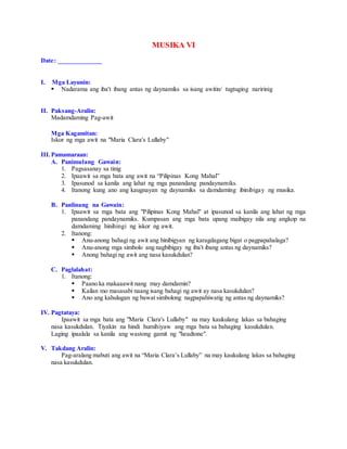 MUSIKA VI
Date: _____________
I. Mga Layunin:
 Nadarama ang iba't ibang antas ng daynamiks sa isang awitin/ tugtuging naririnig
II. Paksang-Aralin:
Madamdaming Pag-awit
Mga Kagamitan:
Iskor ng mga awit na "Maria Clara's Lullaby"
III.Pamamaraan:
A. Panimulang Gawain:
1. Pagsasanay sa tinig
2. Ipaawit sa mga bata ang awit na “Pilipinas Kong Mahal”
3. Ipasunod sa kanila ang lahat ng mga panandang pandaynamiks.
4. Itanong kung ano ang kaugnayan ng daynamiks sa damdaming ibinibigay ng musika.
B. Panlinang na Gawain:
1. Ipaawit sa mga bata ang "Pilipinas Kong Mahal" at ipasunod sa kanila ang lahat ng mga
panandang pandaynamiks. Kumpasan ang mga bata upang maibigay nila ang angkop na
damdaming hinihingi ng iskor ng awit.
2. Itanong:
 Anu-anong bahagi ng awit ang binibigyan ng karagdagang bigat o pagpapahalaga?
 Anu-anong mga simbolo ang nagbibigay ng iba't ibang antas ng daynamiks?
 Anong bahagi ng awit ang nasa kasukdulan?
C. Paglalahat:
1. Itanong:
 Paano ka makaaawit nang may damdamin?
 Kailan mo masasabi naang isang bahagi ng awit ay nasa kasukdulan?
 Ano ang kahulugan ng bawat simbolong nagpapahiwatig ng antas ng daynamiks?
IV. Pagtataya:
Ipaawit sa mga bata ang "Maria Clara's Lullaby" na may kaukulang lakas sa bahaging
nasa kasukdulan. Tiyakin na hindi humihiyaw ang mga bata sa bahaging kasukdulan.
Laging ipaalala sa kanila ang wastong gamit ng "headtone".
V. Takdang Aralin:
Pag-aralang mabuti ang awit na “Maria Clara’s Lullaby” na may kaukulang lakas sa bahaging
nasa kasukdulan.
 