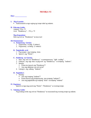 MUSIKA VI
Date: _____________
I. Mga Layunin:
 Nakasusunod sa mga sagisag ng tempo tulad ng andante.
II. Paksang-Aralin:
Andante, TX p. 73
Awit: "Dandansoy" , TX p. 75
Mga Kagamitan:
Iskor ng awit na "Dandansoy" na nasa tsart
III.Pamamaraan:
A. Panimulang Gawain:
1. Pagsasanay sa tinig (l minuto)
2. Pagsasanay sa himig (3 minuto)
B. Pagbabalik-aral:
1. Pag-usapan ang tempong lento.
2. Ipaawit ang "Daniw".
C. Panlinang na Gawain:
1. Ituro ang awit na "Dandansoy" sa pamamaraang "sight reading".
2. Gabayan ang mga bata sa pag-awit ng "Dandansoy" sa tempong "andante".
3. ltanong:
 Paano mo inaawit ang "Dandansoy"?
 Ano ang nilalaman ng awit na ito?
4. Linangin ang salitang "andante".
D. Paglalahat:
1. Itanong:
 Ano ang tempong "andante"?
 Paano inaawit ang komposisyong may tempong "andante"?
 Ano ang pagkakaiba ng tempong “lento" sa tempong "andante"
IV. Pagtataya:
Ipaawit sa mga mag-aaral ang “Daniw”, “Dandansoy” sa wastong tempo.
V. Takdang Aralin:
Pag-aralang awitin ang awit na “Dandansoy” na nasusunod ang wastong tempo ng andante.
 
