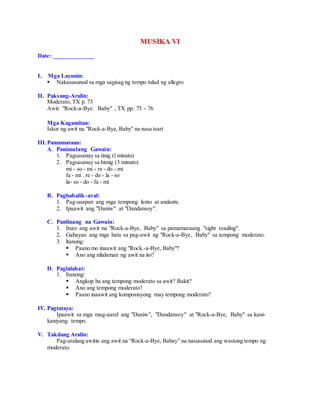 MUSIKA VI
Date: _____________
I. Mga Layunin:
 Nakasusunod sa mga sagisag ng tempo tulad ng allegro
II. Paksang-Aralin:
Moderato, TX p. 73
Awit: "Rock-a-Bye. Baby" , TX pp. 75 - 76
Mga Kagamitan:
Iskor ng awit na "Rock-a-Bye, Baby'' na nasa tsart
III.Pamamaraan:
A. Panimulang Gawain:
1. Pagsasanay sa tinig (l minuto)
2. Pagsasanay sa himig (3 minuto)
mi - so - mi - re - do - mi
fa - mi . re - do - la - so
la- so - do - fa - mi
B. Pagbabalik-aral:
1. Pag-usapan ang mga tempong lento at andante.
2. Ipaawit ang "Daniw" at "Dandansoy".
C. Panlinang na Gawain:
1. Ituro ang awit na "Rock-a-Bye, Baby" sa pamamaraang "sight reading".
2. Gabayan ang mga bata sa pag-awit ng "Rock-a-Bye, Baby" sa tempong moderato.
3. ltanong:
 Paano mo inaawit ang "Rock.-a-Bye, Baby"?
 Ano ang nilalaman ng awit na ito?
D. Paglalahat:
1. Itanong:
 Angkop ba ang tempong moderato sa awit? Bakit?
 Ano ang tempong moderato?
 Paano inaawit ang komposisyong may tempong moderato?
IV. Pagtataya:
Ipaawit sa mga mag-aaral ang "Daniw", "Dandansoy" at "Rock-a-Bye, Baby" sa kani-
kaniyang tempo.
V. Takdang Aralin:
Pag-aralang awitin ang awit na “Rock-a-Bye, Babay” na nasusunod ang wastong tempo ng
moderato.
 