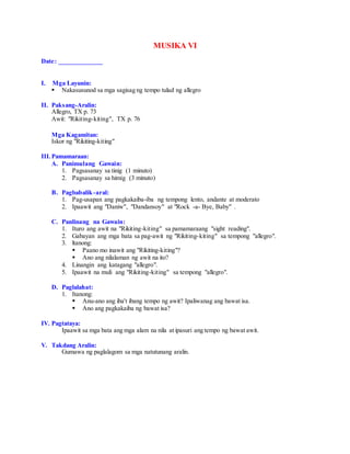 MUSIKA VI
Date: _____________
I. Mga Layunin:
 Nakasusunod sa mga sagisag ng tempo tulad ng allegro
II. Paksang-Aralin:
Allegro, TX p. 73
Awit: "Rikiting-kiting", TX p. 76
Mga Kagamitan:
Iskor ng "Rikiting-kiting"
III.Pamamaraan:
A. Panimulang Gawain:
1. Pagsasanay sa tinig (1 minuto)
2. Pagsasanay sa himig (3 minuto)
B. Pagbabalik-aral:
1. Pag-usapan ang pagkakaiba-iba ng tempong lento, andante at moderato
2. Ipaawit ang "Daniw", "Dandansoy" at "Rock -a- Bye, Baby" .
C. Panlinang na Gawain:
1. Ituro ang awit na "Rikiting-kiting" sa pamamaraang "sight reading".
2. Gabayan ang mga bata sa pag-awit ng "Rikiting-kiting" sa tempong "allegro".
3. ltanong:
 Paano mo inawit ang "Rikiting-kiting"?
 Ano ang nilalaman ng awit na ito?
4. Linangin ang katagang "allegro".
5. Ipaawit na muli ang "Rikiting-kiting" sa tempong "allegro".
D. Paglalahat:
1. Itanong:
 Anu-ano ang iba't ibang tempo ng awit? Ipaliwanag ang bawat isa.
 Ano ang pagkakaiba ng bawat isa?
IV. Pagtataya:
Ipaawit sa mga bata ang mga alam na nila at ipasuri ang tempo ng bawat awit.
V. Takdang Aralin:
Gumawa ng paglalagom sa mga natutunang aralin.
 