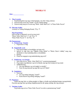 MUSIKA VI
Date: _____________
I. Mga Layunin:
1. Napahahalagahan ang mga awitin/tugtuging may iba't ibang tekstura
2. Naaawit nang wasto ang "rounds" na may tatlong bahagi
3. Naaawit nang maayos at wasto ang "Music Alone Shall Live" at "Dona Nobis Pacem"
II. Paksang-Aralin:
Armonya sa Tatlong Bahaging Round, TX p. 77
Mga Kagamitan:
Iskor ng mga sUIilusunod na awit na nasa tsart:
"Music Alone Shall Live", F : do TX p. 78
"Dona Nobis Pacem". F : do TX p. 79 .
III.Pamamaraan:
A. Panimulang Gawain:
1. Pagsasana sa Tinig
B. Pagbabalik-aral:
1. Pag-uusap tungkol sa kasukdulan ng isang awit.
2. Ipaawit sa mga bata ang "Pilipinas Kong Mahal" at "Maria Clara's Lullaby" nang may
damdamin at may kaukulang lakas sa kasukdulan.
3. ltanong:
4. Paano mo nagagawa ang madamdaming pag-awit?
C. Panlinanag na Gawain:
1. Ituro ang awit na, "Music Alone Shall Live" sa pamaraang pagagad.
2. Pag-usapan ang nilalaman ng awit at ihanda ang mga bata sa pag-awit ng round.
3. Sabihin/ltanong:
 Ano ang nilalaman ng awit tungkol sa musika?
 Totoo ba ang isinasaad ng mga titik ng awit? Bakit?
D. Paglalahat:
1. Itanong:
 Ano ang tatlong bahaging "round"?
 Paano inaawit ang tatlong bahaging "round"?
IV. Pagtataya:
Hatiin ang mga bata sa tatlong pangkat at ibigay sa kanila ang kaukulang kumpas ng pagsisimula.
Paawitin ang mga bata ng tatlong magkakasunod na ulit upang marinig nila ang armonya.
V. Takdang Aralin:
Pag-aralan ang awit na "Dona Nobis Pacem"at awitin sa pamamaraang "round"
 