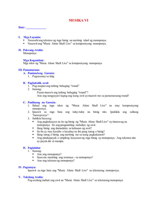MUSIKA VI
Date: _____________
I. Mga Layunin:
 Nasasabiang tekstura ng mga himig na naririnig tulad ng monoponya.
 Naaawit ang "Music Alone Shall Live" sa komposisyong monoponya.
II. Paksang-Aralin:
Monoponya
Mga Kagamitan:
Mga iskor ng "Music Alone Shall Live" sa komposisyong monoponya
III.Pamamaraan:
A. Panimulang Gawain:
1. Pagsasanay sa tinig
B. Pagbabalik-aral:
1. Pag-usapan ang tatlong bahaging “round”
2. Itanong:
Paano inaawit ang tatlong bahaging “round”?
Ano ang nangyayari kapag ang isang awit ay inaawit mo sa pamamaraang round?
C. Panlinang na Gawain:
1. Ilahad ang mga iskor ng "Music Alone Shall Live" na may komposisyong
monoponya.
2. Ipaawit sa mga bata ang tuluy-tuloy na himig nito. Ipakilala ang salitang
"monoponya".
3. Sabihin/Itanong:
 Ang pagkakaayos na ito ng himig ng "Music Alone Shall Live" ay tinatawag na
monoponya. Ito ang pangunahing melodiya ng awit.
 Ilang himig ang dumadaloy sa kabuuan ng awit?
 Ito ba ay may kasaliw o kasabay na iba pang tunog o himig?
 Ilang tunog o himig ang naririnig mo sa isang pagkakataon?
 Ang pinakapayak o simpleng kaayusan ng mga himig ay monoponya. Ang tekstura nito
ay payak din at manipis.
D. Paglalahat
1. Itanong:
 Ano ang monoponya?
 Saan mo maririnig ang armonya - sa monoponya?
 Ano ang tekstura ng monoponya?
IV. Pagtataya:
Ipaawit sa mga bata ang "Music Alone Shall Live" sa teksturang monoponya.
V. Takdang Aralin:
Pag-aralang mabuti ang awit na “Music Alone Shall Live” sa teksturang monoponya.
 