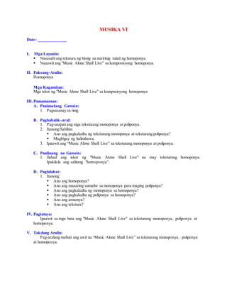 MUSIKA VI
Date: _____________
I. Mga Layunin:
 Nasasabiang tekstura ng himig na naririnig tulad ng homoponya.
 Naaawit ang "Music Alone Shall Live" sa komposisyong homoponya.
II. Paksang-Aralin:
Homoponya
Mga Kagamitan:
Mga iskor ng "Music Alone Shall Live" sa komposisyong homoponya
III.Pamamaraan:
A. Panimulang Gawain:
1. Pagsasanay sa tinig
B. Pagbabalik-aral:
1. Pag-usapan ang mga teksturang monoponya at poliponya.
2. Itanong/Sabihin:
 Ano ang pagkakaiba ng teksturang monoponya at teksturang poliponya?
 Magbigay ng halimbawa.
3. Ipaawit ang “Music Alone Shall Live” sa teksturang monoponya at poliponya.
C. Panlinang na Gawain:
1. Ilahad ang iskor ng "Music Alone Shall Live" na may teksturang homoponya.
Ipakilala ang salitang "homoponya”.
D. Paglalahat:
1. Itanong:
 Ano ang homoponya?
 Ano ang maaaring sumaliw sa monoponya para maging poliponya?
 Ano ang pagkakaiba ng monoponya sa homoponya?
 Ano ang pagkakaiba ng poliponya sa homoponya?
 Ano ang armonya?
 Ano ang tekstura?
IV. Pagtataya:
Ipaawit sa mga bata ang "Music Alone Shall Live" sa teksturang monoponya, poliponya at
homoponya.
V. Takdang Aralin:
Pag-aralang mabuti ang awit na “Music Alone Shall Live” sa teksturang monoponya, poliponya
at homoponya.
 