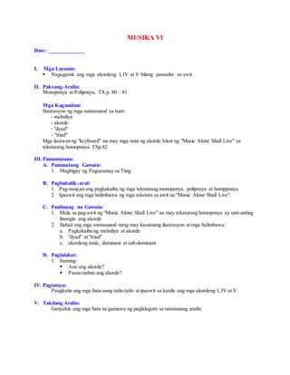 MUSIKA VI
Date: _____________
I. Mga Layunin:
 Nagagamit ang mga akordeng I, IV at V bilang pansaliw sa awit
II. Paksang-Aralin:
Monoponya at Poliponya, TX p. 80 – 81
Mga Kagamitan:
Ilustrasyon ng mga sumusunod sa tsart:
- melodiya
- akorde
- "dyad"
- "triad"
Mga larawan ng "keyboard" na may mga nota ng akorde Iskor ng "Music Alone Shall Live" sa
teksturang homoponya TXp.82
III.Pamamaraan:
A. Panimulang Gawain:
1. Magbigay ng Pagsasanay sa Tinig
B. Pagbabalik-aral:
1. Pag-usap,an ang pagkakaiba ng mga teksturang monoponya, poliponya at hompponya.
2. Ipaawit ang mga halimbawa ng mga tekstura sa awit na "Music Alone Shall Live".
C. Panlinang na Gawain:
1. Mula sa pag-awit ng "Music Alone Shall Live" na may teksturang homoponya ay unti-unting
linangin ang akorde
2. Ilahad ang mga sumusunod nang may kasamang ilustrasyon at mga halimbawa:
a. Pagkakaiba ng melodiya at akorde
b. "dyad" at "triad"
c. akordeng tonic, dominant at sub-dominant
D. Paglalahat:
1. Itanong:
 Ano ang akorde?
 Paano nabuo ang akorde?
IV. Pagtataya:
Pangkatin ang mga bata nang tatlu-tatlo at ipaawit sa kanila ang mga akordeng I, IV at V.
V. Takdang Aralin:
Ganyakin ang mga bata na gumawa ng paglalagom sa natutunang aralin.
 