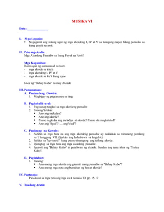 MUSIKA VI
Date: _____________
I. Mga Layunin:
 Nagagamit ang notang ugat ng mga akordeng I, IV at V sa tunugang mayor bilang pansaliw sa
isang payak na awit.
II. Paksang-Aralin:
Mga Akordeng Pansaliw sa Isang Payak na Awit?
Mga Kagamitan:
Ilustrasyon ng sumusunod na tsart.
- mga akorde sa iskala
- mga akordeng I, IV at V
- mga akorde sa iba’t ibang ayos
Iskor ng “Bahay Kubo” na may Akorde
III.Pamamaraan:
A. Panimulang Gawain:
1. Magbigay ng pagsasanay sa tinig.
B. Pagbabalik-aral:
1. Pag-uusap tungkol sa mga akordeng pansaliw
2. Itanong/Sabihin:
 Ano ang melodiya?
 Ano ang akorde?
 Paano nagkaiba ang melodiya at akorde? Paano sila magkatulad?
 Ano ang "dyad"? .... ang"triad"?
C. Panlinang na Gawain:
1. Sabihin sa mga bata na ang mga akordeng pansaliw ay nakikilala sa romanong pamilang
na 1 hanggang VII. (Ipakita ang halimbawa sa limguhit.)
2. Ipakita sa "keyboard" kung paano tinutugtog ang tatlong akorde.
3. Ipatugtog sa mga bata ang mga akordeng pansaliw.
4. Ipaawit ang "Bahay Kubo" at pasaliwan ng akorde. Sundan ang nasa iskor ng "Bahay
Kubo".
D. Paglalahat:
1. Itanong:
 Anu-anong mga akorde ang ginamit mong pansaliw sa "Bahay Kubo"?
 Anu-anong mga nota ang bumubuo ng bawat akorde?
IV. Pagtataya:
Pasaliwan sa mga bata ang mga awit na nasa TX pp. 15-17
V. Takdang Aralin:
 