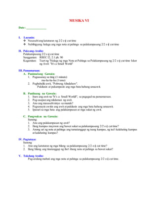 MUSIKA VI
Date: _____________
I. Layunin:
 Nasasabiang katuturan ng 2/2 o c cut time
 Nabibigyang halaga ang mga nota at pahinga sa palakumpasang 2/2 o c cut time
II. Paksang-Aralin:
Palakumpasang 2/2 o c cut time
Sanggunian: RBEC I2, 2.1 ph. 90
Kagamitan: Tsart ng "Halaga ng mga Nota at Pahinga sa Palakumpasang ng 2/2 o c cut time Iskor
ng Awit: "It's a Small World"
III.Pamamaraan:
A. Panimulang Gawain:
1. Pagsasanay sa tinig (1 minuto)
ma-ha-ha-ha (1 tono)
2. Pagbabalik-awit, "Pobreng Alindahaw".
Pakilusin at pakumpasin ang mga bata habang umaawit.
B. Panlinang na Gawain:
1. Ituro ang awit na "It’s a Small WorldI", sa pagagad na pamamaraan.
2. Pag-usapan ang nilalaman ng awit.
3. Ano ang masasabininyo sa mundo?
4. Pagsanayin awitin ang awit at pakilusin ang mga bata habang umaawit.
5. Ipasuri sa mga bata ang palakumpasan at mga sukat ng awit.
C. Pangwakas na Gawain:
Itanong:
1. Ano ang palakumpasan ng awit?
2. Ilang kumpas mayroon ang bawat sukat sa palakumpasang 2/2 o c cut time?
3. Anong uri ng nota at pahinga ang tumatanggap ng isang kumpas, ng isa't kalahating kumpas
at kalahating kumpas?
IV. Pagtataya:
Itanong
1. Ano ang katuturan ng mga bilang sa palakumpasang 2/2 o c cut time?
2. Ilang bilang ang tinatanggap ng iba't ibang nota at pahinga sa bawat sukat?
V. Takdang Aralin:
Pag-aralang mabuti ang mga nota at pahinga sa palakumpasang 2/2 o c cut time.
 
