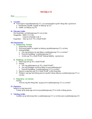 MUSIKA VI
Date: _____________
I. Layunin:
 Naisasagawa ang palakumpasang 2/2, o c sa pamamagitan ng iba't ibang kilos ng katawan
a. katamtaman ang bills (regular na indayog ng 2/2)
b. mabilis (sa indayog ng 2/4)
II. Paksang-Aralin:
Iba't bang Kilos sa Palakumpasang 2/2 o c cut time
Sanggunian: RBEC I 2.2.3 ph.
Umawit at Gumuhit 6 ph. 9
Kagamitan: Iskor ng Awit: "It's a Small World"
III.Pamamaraan:
A. Panimulang Gawain:
1. Pagsasanay sa tinig
2. Pag-uusap tungkol sa regular na indayog ng palakumpasang 22 o cut time.
3. Itanong/Sabihin:
a. Ano ang katuturan ng mga bilang sa palakumpasang 2/2 o ¢ cut time?
b. Paano ka bumibilang sa palakumpasang 2/2?
c. Awitin ang "It's a Small World" habang ikinikilos ang katawan.
B. Panlinang na Gawain:
1. Ilahad ang tsart ng "It's a Small World".
2. Itanong:
a. Ano ang palakumpasan ng "It's a Small World"?
b. Ano ang kahulugan ng bawat bilang na nasa palakumpasan?
c. Paano ka bumibilang sa palakumpasang 2/2 o ¢ cut time?
3. Ipaawit sa mga bata ang "It's a Small World" sa iba't bang kilos.
4. Pakilusin ang mga bata habang inaawit ang iba't ubang indayog sa palakaumpasang 2/2 o ¢
cut time.
C. Pangwakas na Gawain:
Itanong:
Anu-ano ang iba't ibang kilos ng pag awit sa palakumpasang 2/2 o ¢ cut time?
IV. Pagtataya:
Ipagawa sa mga mag-aaral.
Umisip ng iba pang mga awit na nasa palakumpasang 2/2 at awitin sa ibang paraan.
V. Takdang Aralin:
Lumikha pa ng hulwarang ritmo sa palakumpasang 2/2 o ¢ cut time para sa palakumpasang 2/4.
 