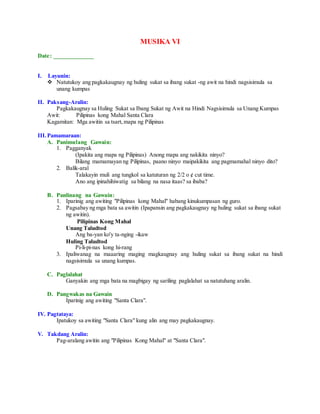 MUSIKA VI
Date: _____________
I. Layunin:
 Natutukoy ang pagkakaugnay ng huling sukat sa ibang sukat -ng awit na hindi nagsisimula sa
unang kumpas
II. Paksang-Aralin:
Pagkakaugnay sa Huling Sukat sa Ibang Sukat ng Awit na Hindi Nagsisimula sa Unang Kumpas
Awit: Pilipinas kong Mahal Santa Clara
Kagamitan: Mga awitin sa tsart,mapa ng Pilipinas
III.Pamamaraan:
A. Panimulang Gawain:
1. Pagganyak
(Ipakita ang mapa ng Pilipinas) Anong mapa ang nakikita ninyo?
Bilang mamamayan ng Pilipinas, paano ninyo maipakikita ang pagmamahal ninyo dito?
2. Balik-aral
Talakayin muli ang tungkol sa katuturan ng 2/2 o ¢ cut time.
Ano ang ipinahihiwatig sa bilang na nasa itaas? sa ibaba?
B. Panlinang na Gawain:
1. Iparinig ang awiting "Pilipinas kong Mahal" habang kinukumpasan ng guro.
2. Pagsabay ng mga bata sa awitin (Ipapansin ang pagkakaugnay ng huling sukat sa ibang sukat
ng awitin).
Pilipinas Kong Mahal
Unang Taludtod
Ang ba-yan ko'y ta-nging -ikaw
Huling Taludtod
Pi-li-pi-nas kong hi-rang
3. Ipaliwanag na maaaring maging magkaugnay ang huling sukat sa ibang sukat na hindi
nagsisimula sa unang kumpas.
C. Paglalahat
Ganyakin ang mga bata na magbigay ng sariling paglalahat sa natutuhang aralin.
D. Pangwakas na Gawain
Iparinig ang awiting "Santa Clara".
IV. Pagtataya:
Ipatukoy sa awiting "Santa Clara" kung alin ang may pagkakaugnay.
V. Takdang Aralin:
Pag-aralang awitin ang "Pilipinas Kong Mahal" at "Santa Clara".
 
