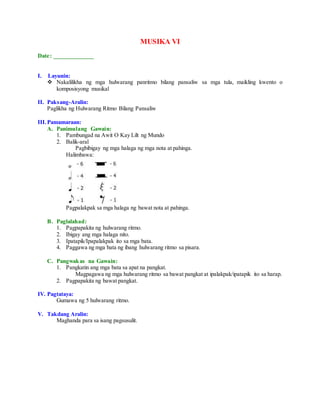 MUSIKA VI
Date: _____________
I. Layunin:
 Nakalilikha ng mga hulwarang panritmo bilang pansaliw sa mga tula, maikling kwento o
komposisyong musikal
II. Paksang-Aralin:
Paglikha ng Hulwarang Ritmo Bilang Pansaliw
III.Pamamaraan:
A. Panimulang Gawain:
1. Pambungad na Awit O Kay Lilt ng Mundo
2. Balik-aral
Pagbibigay ng mga halaga ng mga nota at pahinga.
Halimbawa:
Pagpalakpak sa mga halaga ng bawat nota at pahinga.
B. Paglalahad:
1. Pagpapakita ng hulwarang ritmo.
2. Ibigay ang mga halaga nito.
3. Ipatapik/Ipapalakpak ito sa mga bata.
4. Paggawa ng mga bata ng ibang hulwarang ritmo sa pisara.
C. Pangwakas na Gawain:
1. Pangkatin ang mga bata sa apat na pangkat.
Magpagawa ng mga hulwarang ritmo sa bawat pangkat at ipalakpak/ipatapik ito sa harap.
2. Pagpapakita ng bawat pangkat.
IV. Pagtataya:
Gumawa ng 5 hulwarang ritmo.
V. Takdang Aralin:
Maghanda para sa isang pagsusulit.
 