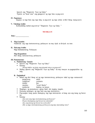 110
Ipaawit ang "Magtanim Tayo ng Gulay"
Tiyakin na "head tone" ang ginagamit ng mga bata sa pag-awit.
IV. Pagtataya:
Ipagaya sa mga bata ang mga tinig sa pag-awit ng mga artista at iba't ibang mang-aawit.
V. Takdang Aralin:
Kabisaduhing mabuti ang awit na " Magtanim Tayo ng Gulay "
MUSIKA IV
Date: ______________
I. Mga Layunin:
Nakikilala ang mga instrumentong perkusyon na may tiyak at di-tiyak na tono
II. Paksang-Aralin:
Mga Instrumentong Perkusyon
Mga Kagamitan:
Iba't ibang instrumentong perkusyon
III. Pamamaraan:
A. Panimulang Gawain
 Ipaawit ang "Magtanim Tayo ng Gulay"
 Itanong:
Anong timbre ng tinig ang ginamit ninyo sa pagawit?
 Muling ipaawit ang "Magtanim Tayo ng Gulay" na may maayos na pagpapalabas ng
tinig.
B. Paglalahad
 Ilahad ang iba't ibang uri ng mga instrumentong perkusyon tulad ng mga sumusunod:
pompiyang sticks
xylophone castanets
tambol bao
marakas "wood blocks"
tamborine tinuhog na tansan
 Magbigay ng pamantayan upang hindi sila maging magulo.
 Hayaang patunugin ng mga bata ang mga instrumento.
 Pag-usapan kung paano tinutugtog ang mga instrumento at kung ano ang tunog ng bawat
isa.
 Itanong:
Anu-ano ang mga instrumentong perkusyon?
Paano tinutugtog ang bawat isa sakanila?
Ano ang tunog ng bawat isa sa kooila?
Alin sa mga instrumentong perkusyon ang may maraming tono?
 