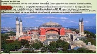 Byzantine Archtecture
It has a lot in common with the early Christian architecture.Mosaic decoration was perfected by the Byzantines,
as was the use of clerestory to bring light in from high windows.Byzantine's advancement in developing the dome
created a new style in global architecture. Hagia Sophia. Istanbul, 537 BC means “Holy Wisdom”. It narrates how a
magnificent construction transformed from being a church, into a mosque and what is now known as the Hagia Sophia museum. One of the
biggest domes ever created with 108 feet in diameter and because of its grand size it can still be seen from miles away.
 