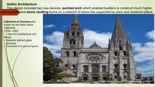 Gothic Architecture
This design included two new devices: pointed arch which enabled builders to construct much higher
ceiling vaults and stone vaulting borne on a network of stone ribs supported by piers and clustered pillars.
Cathedral of Chartres,also
known as the Notre dame
Cathedral
(1145- 1260)
- Has rich architecture and
design
- Splendid stained glass
windows
- Thousands of sculptured figures
 