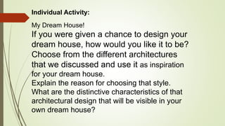 Individual Activity:
My Dream House!
If you were given a chance to design your
dream house, how would you like it to be?
Choose from the different architectures
that we discussed and use it as inspiration
for your dream house.
Explain the reason for choosing that style.
What are the distinctive characteristics of that
architectural design that will be visible in your
own dream house?
 