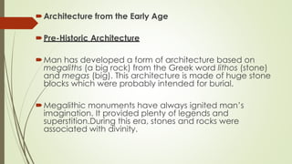 Architecture from the Early Age
Pre-Historic Architecture
Man has developed a form of architecture based on
megaliths (a big rock) from the Greek word lithos (stone)
and megas (big). This architecture is made of huge stone
blocks which were probably intended for burial.
Megalithic monuments have always ignited man’s
imagination. It provided plenty of legends and
superstition.During this era, stones and rocks were
associated with divinity.
 