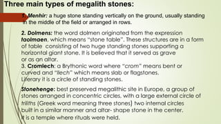 Three main types of megalith stones:
1. Menhir: a huge stone standing vertically on the ground, usually standing
in the middle of the field or arranged in rows.
2. Dolmens: the word dolmen originated from the expression
taolmaen, which means “stone table”. These structures are in a form
of table consisting of two huge standing stones supporting a
horizontal giant stone. It is believed that it served as grave
or as an altar.
3. Cromlech: a Brythonic word where “crom” means bent or
curved and “llech” which means slab or flagstones.
Literary it is a circle of standing stones.
Stonehenge: best preserved megalithic site in Europe, a group of
stones arranged in concentric circles, with a large external circle of
triliths (Greek word meaning three stones) two internal circles
built in a similar manner and altar- shape stone in the center.
It is a temple where rituals were held.
 