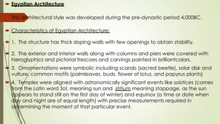  Egyptian Architecture
 This architectural style was developed during the pre-dynastic period 4,000BC.
 Characteristics of Egyptian Architecture:
 1. The structure has thick sloping walls with few openings to obtain stability.
 2. The exterior and interior walls along with columns and piers were covered with
hieroglyphics and pictorial frescoes and carvings painted in brilliantcolors.
 3. Ornamentations were symbolic including scarab (sacred beetle), solar disk and
vulture, common motifs (palmleaves, buds, flower of lotus, and papyrus plants)
 4. Temples were aligned with astronomically significant events like solstices (comes
from the Latin word Sol, meaning sun and stitium meaning stoppage, as the sun
appears to stand still on the first day of winter) and equinox (a time or date when
day and night are of equal length) with precise measurements required in
determining the moment of that particular event.
 