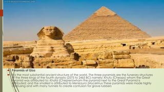  Pyramids of Giza
 It is the most substantial ancient structure of the world. The three pyramids are the funerary structures
of the three kings of the fourth dynasty (2575 to 2465 BC) namely: Khufu (Cheops) whom the Great
Pyramid was attributed to; Khafa (Chepren)whom the pyramid next to the Great Pyramid is
attributed; and the smallest is attributed to Menkaura (Mycerinus These pyramids were made highly
confusing and with many tunnels to create confusion for grave rubbers
 
