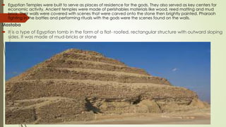  Egyptian Temples were built to serve as places of residence for the gods. They also served as key centers for
economic activity. Ancient temples were made of perishables materials like wood, reed matting and mud
brick. Their walls were covered with scenes that were carved onto the stone then brightly painted. Pharaoh
fighting in the battles and performing rituals with the gods were the scenes found on the walls.
Mastaba
 It is a type of Egyptian tomb in the form of a flat- roofed, rectangular structure with outward sloping
sides. It was made of mud-bricks or stone
 