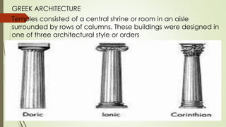 GREEK ARCHITECTURE
Temples consisted of a central shrine or room in an aisle
surrounded by rows of columns. These buildings were designed in
one of three architectural style or orders
 