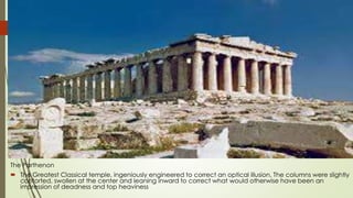 The Parthenon
 The Greatest Classical temple, ingeniously engineered to correct an optical illusion. The columns were slightly
contorted, swollen at the center and leaning inward to correct what would otherwise have been an
impression of deadness and top heaviness
 