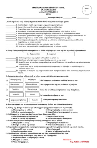 EM’S SIGNAL VILLAGE ELEMENTARY SCHOOL
UNANG MARKAHAN
LAGUMANG PAGSUBOK #2
ESP IV
Pangalan: ________________________________________ Baitang at Pangkat : __________Petsa: ______________
I. Isulat ang DAPAT kung nararapat gawin at HINDI DAPAT kung hindi nararapat gawin.
____________1. Nagtitipid para mabili ang matagal nang gusting-gustong laruan.
____________2. Nagrereklamo dahil mainit at walang bentilador sa silid-aralan.
____________3. Pinagtitiisan kung ano lamang ang binigay na baon ni nanay.
____________4. Ayaw kainin ni Pedro ang kanilang ulam dahil kagabi pa iyon kahit hindi pa ito sira.
____________5. Nananatiling nakatayo at hinihintay ang hudyat para lumakad na pupunta sa silid-aralan.
____________6. Maniniwala agad sa nabasang balita sa diyaryo tungkol sa lindol na mangyayari daw sa Hulyo 29.
____________7. Nagtatanong muna sa health center tungkol sa tamang paggamot ng sugat.
____________8. Hindi na papasok sa paaralan dahil sinabi ng kaklase na wala na raw pasok bukas at hindi na
magtatanong sa guro o paaralan.
____________9. Titingnan muna kung epektibo ang produkto bago ito bilhin.
____________10. Hindi agad ipagsasabi sa iba kapag hindi sigurado sa balitang narinig.
II. Anong katangian ang ipinakikita ng tauhan sa bawat pangungusap? Piliin ang titik ng tamang sagot sa kahon.
____________11. Hinihintay maluto ang pagkain kahit gutom na gutom na.
____________12. Nagtitinda sa bangketa para may pandagdag gastusin sa pag-aaral.
____________13. Sasabihin agad sa magulang kapag nakagat ng aso dahil nalaman mo sa radio na ang rabies ng aso ay
nakamamatay.
____________14. Titignan kung ang de latang bibilhin ay masustansiya talaga sa pagtingin sa impormasiyon na
nakasaad nito sa lata.
____________15. Maghintay na matapos ang programa kahit alam mong mahaba ito dahil alam mong may matutunan
ka dito.
III. Kulayan ang wastong salita sa loob ng kahon upang maging tama ang pangungusap.
16. ako kapag may gusto akong mabiling laruan na uso.
17. ako kapag mahaba ang pila sa sakayan ng traysikel.
18. muna ako sa balitang aking nalaman kung ito ay totoo.
19. ko kapag ako ay nakagat ng aso.
20. ko ang balitang aking malalaman.
IV. Ano ang gagawin mo sa mga sumusunod na sitwasyon .Ikahon ang titik ng tamang sagot.
21. Kulang ang ibinigay na baon sa iyo ni Nanay para pangganstos mo sa baon at pamasahe.
A. Mangungutang sa kaklase C. Hihingi ng dagdag na baon sa nanay
B. Hindi na papasok sa paaralan D. Maglalakad na lamang papasok at pauwi.
22. Nabibigatan ka sa iyong bag dahil marami kang dalang mga aklat.
A. Magtitiis sa pagbitbit ng iyong bag C. Magrereklamo sa guro
B. Iiwan na lamang ang mga aklat D. Babawasan ang mga dalang aklat
23. Nakita mong mayroon na ang iyong kalaro ng gusting-gusto mo na Minion.
A. Magpapabili sa nanay C. Mag-iipon para makabili nito
B. Hihingin sa kalaro ang Minion D. Hindi na makikipaglaro sa kalaro
24. Napanood mo ang patalastas ng isang shampoo na nagsasabi na magiging makintab ang buhok mo dito.
A. Magpapabili agad sa nanay C. Maniniwala agad
B. Susuriin muna kung totoo D. Iuutos sa kaklase na bumili nito
25. Sinabi ng iyong kaklase na suspendido na raw ang klase ninyo dahil Signal No. 1 na.
A. Magtatanong muna sa guro kung wala na nga kayong pasok
B. Ipagkakalat na rin sa iba pang mga kaklase.
C. Magagalit sa kaklase. Inihanda ni:
D. Wala akong gagawin. Gng. RUSSEL S. FORMOSO
SCOR
E
A. Pagkamatiisin B. mapanuri
Mangungutang Magtitipid
Maghihintay Magrereklamo
Ipagwawalang bahala
Sasabihin Magtatanong
Sasabihin Ililihim
Susuriin
 