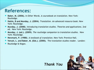 References:
 Baker, M. (2006). In Other Words. A coursebook on translation. New York:
Routledge.
 Hatim, B and Munday, J. (2004). Translation. An advanced resource book. New
York: Routledge.
 Munday, J. (2008). Introducing translation studies. Theories and applications. 2nd
ed. New York: Routledge.
 Munday, J. (ed.). (2009). The routledge companion to translation studies. New
York: Routledge.
 Newmark, P. (1988). A textbook of translation. New York: Prentice Hall.
 Venuti, L. and Baker, M. (Eds.). (2000). The translation studies reader. London:
 Routledge & Kegan.
Thank You
 