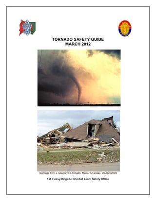 TORNADO SAFETY GUIDE
               MARCH 2012




Damage from a category F3 tornado, Mena, Arkansas, 09 April 2009

      1st Heavy Brigade Combat Team Safety Office
 