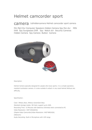 Helmet camcorder sport
camera                  1sthiddencamera Helmet camcorder sport camera

Min Mp3 Dvr Computer Speakers Hidden Camera Spy Pen dvr MIN
DVR Spy Sunglasses DVR Spy Watch dvr Security Cameras
Hidden Camera Spy Camera Button Camera




Description:


Helmet Camera specially designed for people who loves sports. it is a simple operation,
resistant tovibration camera. it is also suitable to attach in any sized Helmet Without any
difficulty.




Specification:


Color: Military Blue ,Military GreenDark Blue.
Standard storage media: SD Card, support up to 2GB .
Recording Time: 15 Minutes with batteries Unlimited when connected to PC
Video Resolution: 320*240(QVGA)
(Digital Video Camcorder)Video Resolution: 640*480(VGA)
(Webcam)
Audio Recording: Built-in Microphone with 12ft range
 