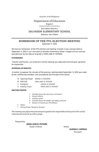 Republic ofthePhilippines
Department of Education
Region I
PANGASINAN DIVISION II
San Fabian District I
SALVADOR ELEMENTARY SCHOOL
Bolaoen, San Fabian
HOMEROOM OF THE PTA ELECTION/ MEETING
September 9, 2022
We had our Homeroom of the PTA election and meeting in Grade 5 class and was held on
September 9, 2022 in our classroomat Salvador Elementary School. It began at 8 am and was
presided over by the Adviser of grade 5, ERIKA JANE N. PATNON.
ATTENDANCE
-Teacher and Parents, are all present and the meeting was adjourned and everyone agreed to
be responsible.
APPROVAL OF MINUTES
-A motion to approve the minutes of the previous meeting dated September 9, 2022 was made
by the staff/faculty members and seconded by the Principal of the School.
A. Opening Prayer: MARGIE A. ROCAPOR
B. Roll Call: ERIKA JANE N. PATNON
C. Energizer: EDISON M. MUNAR
D. Meeting Proper: ERIKA JANE N. PATNON
MEETING PROPER
1. Oriented about the class hours of Grade V.
2. School Uniform
3. Grading system
4. Oriented about the Health and Safety protocols
5. Election of Homeroom PTA Officers
E. Others
F. Closing Prayer: Margie A. Rocapor
The meeting was adjourned and everyone agreed to be responsible and be part of the school
improvement and end up with a prayer.
Prepared by:
ERIKA JANE N. PATNON
Grade V Adviser Noted:
GLENDA C. ASPIRAS
Principal I
 
