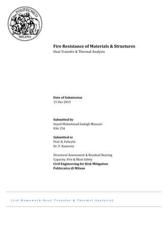 Fire Resistance of Materials & Structures
Heat Transfer & Thermal Analysis
Date of Submission
15 Dec 2015
Submitted by
Seyed Mohammad Sadegh Mousavi
836 154
Submitted to
Prof. R. Felicetti
Dr. P. Bamonte
Structural Assessment & Residual Bearing
Capacity, Fire & Blast Safety
Civil Engineering for Risk Mitigation
Politecnico di Milano
[ 1 s t H o m e w o r k - H e a t T r a n s f e r & T h e r m a l A n a l y s i s ]
 