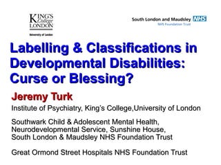 Labelling & Classifications inLabelling & Classifications in
Developmental Disabilities:Developmental Disabilities:
Curse or Blessing?Curse or Blessing?
Jeremy TurkJeremy Turk
Institute of Psychiatry, King’s College,University of LondonInstitute of Psychiatry, King’s College,University of London
Southwark Child & Adolescent Mental Health,Southwark Child & Adolescent Mental Health,
Neurodevelopmental Service, Sunshine House,Neurodevelopmental Service, Sunshine House,
South London & Maudsley NHS Foundation TrustSouth London & Maudsley NHS Foundation Trust
Great Ormond Street Hospitals NHS Foundation TrustGreat Ormond Street Hospitals NHS Foundation Trust
 