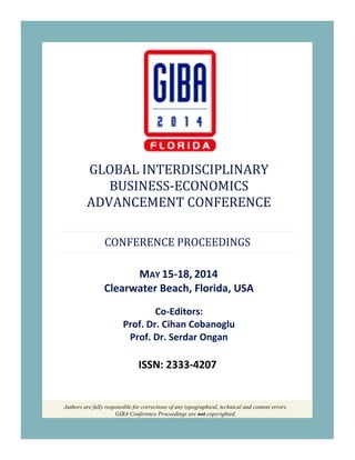 Authors are fully responsible for corrections of any typographical, technical and content errors.
GIBA Conference Proceedings are not copyrighted.
GLOBAL INTERDISCIPLINARY
BUSINESS-ECONOMICS
ADVANCEMENT CONFERENCE
CONFERENCE PROCEEDINGS
MAY 15-18, 2014
Clearwater Beach, Florida, USA
Co-Editors:
Prof. Dr. Cihan Cobanoglu
Prof. Dr. Serdar Ongan
ISSN: 2333-4207
 