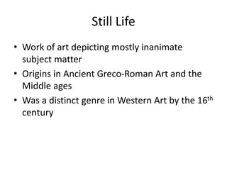 Still Life 
• Work of art depicting mostly inanimate 
subject matter 
• Origins in Ancient Greco-Roman Art and the 
Middle ages 
• Was a distinct genre in Western Art by the 16th 
century 
 