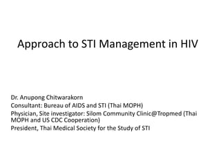 Approach to STI Management in HIV
Dr. Anupong Chitwarakorn
Consultant: Bureau of AIDS and STI (Thai MOPH)
Physician, Site investigator: Silom Community Clinic@Tropmed (Thai
MOPH and US CDC Cooperation)
President, Thai Medical Society for the Study of STI
 