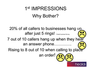 Why Bother?
20% of all callers to businesses hang up
after just 5 rings!* Onetel business Survey
7 out of 10 callers hang ...