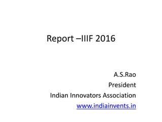 Report –IIIF 2016
A.S.Rao
President
Indian Innovators Association
www.indiainvents.in
 