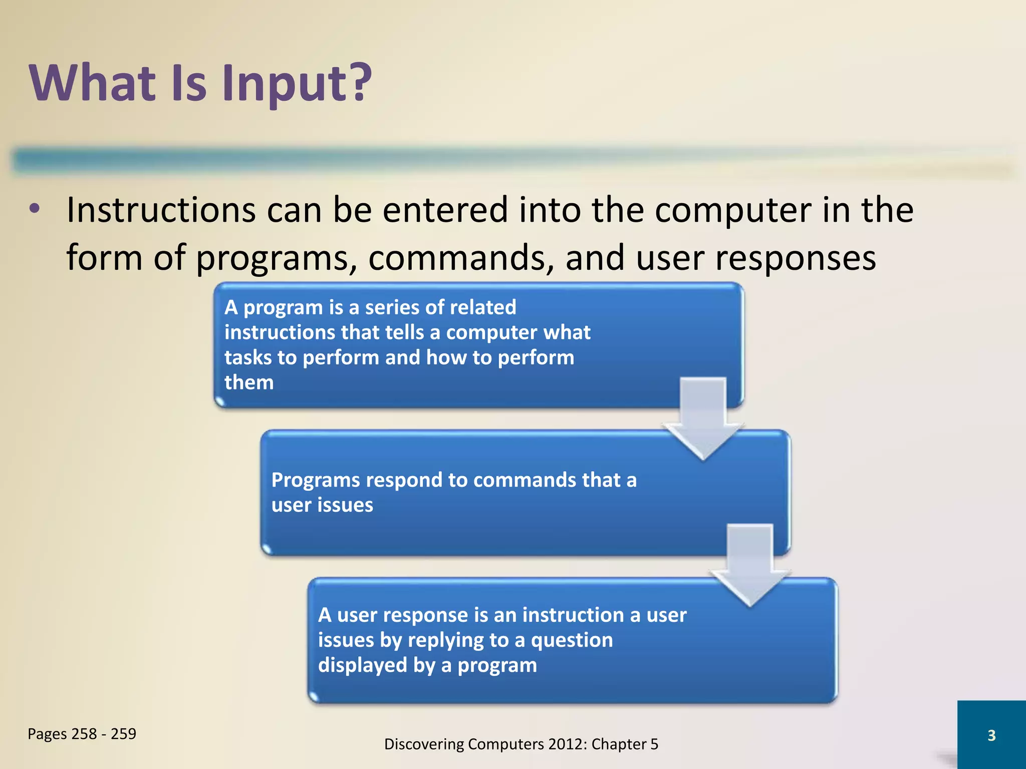 What Is Input?
Discovering Computers 2012: Chapter 5
3Pages 258 - 259
• Instructions can be entered into the computer in the
form of programs, commands, and user responses
A program is a series of related
instructions that tells a computer what
tasks to perform and how to perform
them
Programs respond to commands that a
user issues
A user response is an instruction a user
issues by replying to a question
displayed by a program
 