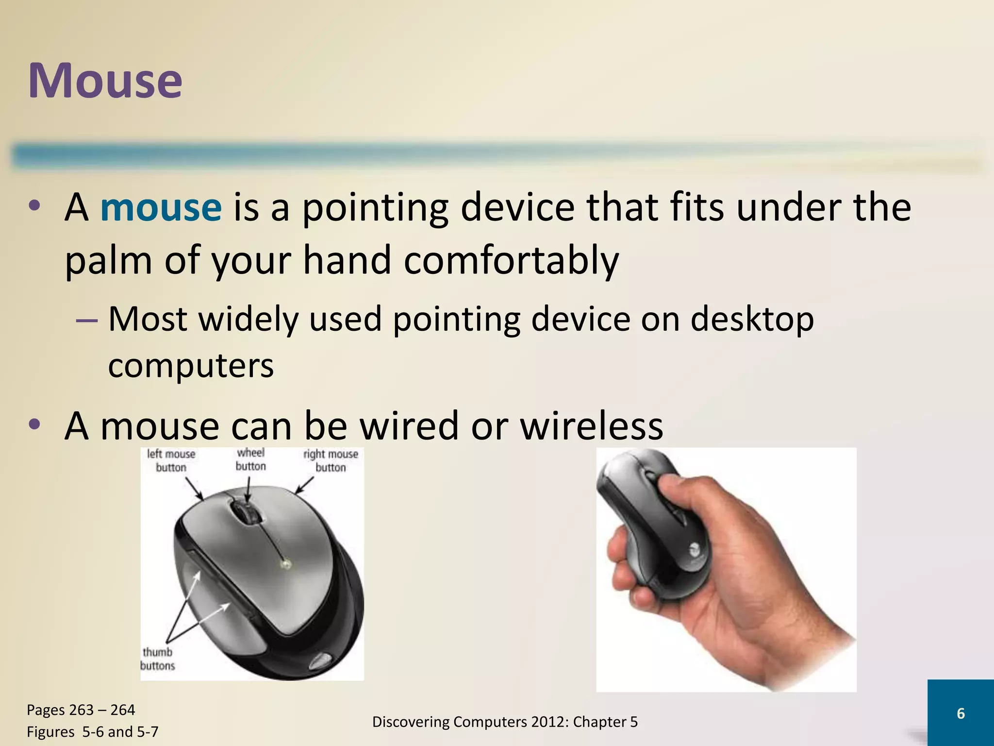 Mouse
• A mouse is a pointing device that fits under the
palm of your hand comfortably
– Most widely used pointing device on desktop
computers
• A mouse can be wired or wireless
Discovering Computers 2012: Chapter 5
6Pages 263 – 264
Figures 5-6 and 5-7
 