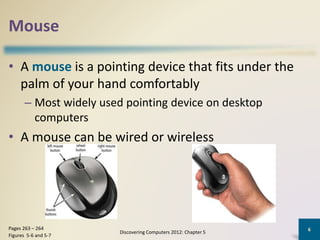 Mouse
• A mouse is a pointing device that fits under the
palm of your hand comfortably
– Most widely used pointing device on desktop
computers
• A mouse can be wired or wireless
Discovering Computers 2012: Chapter 5
6Pages 263 – 264
Figures 5-6 and 5-7
 