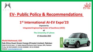 1st International AI-EV Expo’23
Organized by
Integrated Engineering Center of Excellence (IECE)
at
The University of Lahore
6th December 2023
Khalid Mahmood, CEO
Pak-China Huazi Green Energy (Private) Limited, Pakistan
Plot# 11 & 18, Zone – C, Hattar Special Economic Zone, Haripur, KPK, Pakistan
Ph No: 92 333 5134439 | 92 321 6330384 | 92 51 8742020
Website: www.huazigreen.com
EV- Public Policy & Recommendations
 