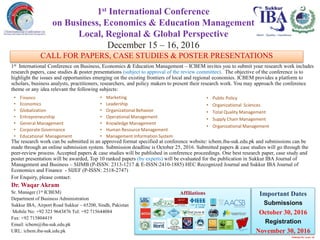 CALL FOR PAPERS, CASE STUDIES & POSTER PRESENTATIONS
1st International Conference on Business, Economics & Education Management – ICBEM invites you to submit your research work includes
research papers, case studies & poster presentations (subject to approval of the review committee). The objective of the conference is to
highlight the issues and opportunities emerging on the existing frontiers of local and regional economies. ICBEM provides a platform to
scholars, business analysts, practitioners, researchers, and policy makers to present their research work. You may approach the conference
theme or any idea relevant the following subjects:
The research work can be submitted in an approved format specified at conference website: icbem.iba-suk.edu.pk and submissions can be
made through an online submission system. Submission deadline is October 25, 2016. Submitted papers & case studies will go through the
peer-review process. Accepted papers & case studies will be published in conference proceedings. One best research paper, case study and
poster presentation will be awarded, Top 10 ranked papers (by experts) will be evaluated for the publication in Sukkur IBA Journal of
Management and Business – SIJMB (P-ISSN: 2313-1217 & E-ISSN:2410-1885) HEC Recognized Journal and Sukkur IBA Journal of
Economics and Finance - SIJEF (P-ISSN: 2518-2747)
For Enquiry, please contact:
Dr. Waqar Akram
Sr. Manager (1st ICBEM)
Department of Business Administration
Sukkur IBA, Airport Road Sukkur – 65200, Sindh, Pakistan
Mobile No: +92 323 9643876 Tel: +92 715644084
Fax: +92 715804419
Email: icbem@iba-suk.edu.pk
URL: icbem.iba-suk.edu.pk
1st International Conference
on Business, Economics & Education Management
Local, Regional & Global Perspective
December 15 – 16, 2016
• Finance
• Economics
• Globalization
• Entrepreneurship
• General Management
• Corporate Governance
• Educational Management
• Marketing
• Leadership
• Organizational Behavior
• Operational Management
• Knowledge Management
• Human Resource Management
• Management Information System
• Public Policy
• Organizational Sciences
• Total Quality Management
• Supply Chain Management
• Organizational Management
Important Dates
Submissions
October 30, 2016
Registration
November 30, 2016
Merit - Quality – Excellence
Affiliations
Published By Aamir Ali
Williamsburg CommunitySchool
iowa, USA
CALL FOR PAPERS, CASE STUDIES & POSTER PRESENTATIONS
 