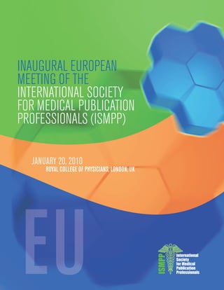 INAUGURAL EUROPEAN
MEETING OF THE
INTERNATIONAL SOCIETY
FOR MEDICAL PUBLICATION
PROFESSIONALS (ISMPP)

  JANUARY 20, 2010
      ROYAL COLLEGE OF PHYSICIANS, LONDON, UK




                                                        International
                                                ISMPP




                                                        Society
                                                        for Medical
                                                        Publication
                                                        Professionals
 