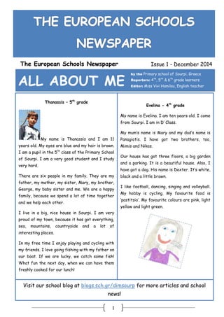 1
The European Schools Newspaper Issue 1 - December 2014
ALL ABOUT ME
by the Primary school of Sourpi, Greece
Reporters: 4th
, 5th
& 6th
grade learners
Editor: Miss Vivi Hamilou, English teacher
Thanassis – 5th
grade
My name is Thanassis and I am 11
years old. My eyes are blue and my hair is brown.
I am a pupil in the 5th
class of the Primary School
of Sourpi. I am a very good student and I study
very hard.
There are six people in my family. They are my
father, my mother, my sister, Mary, my brother,
George, my baby sister and me. We are a happy
family, because we spend a lot of time together
and we help each other.
I live in a big, nice house in Sourpi. I am very
proud of my town, because it has got everything,
sea, mountains, countryside and a lot of
interesting places.
In my free time I enjoy playing and cycling with
my friends. I love going fishing with my father on
our boat. If we are lucky, we catch some fish!
What fun the next day, when we can have them
freshly cooked for our lunch!
Evelina - 4th
grade
My name is Evelina. I am ten years old. I come
from Sourpi. I am in D’ Class.
My mum’s name is Mary and my dad’s name is
Panagiotis. I have got two brothers, too,
Mimis and Nikos.
Our house has got three floors, a big garden
and a parking. It is a beautiful house. Also, I
have got a dog. His name is Dexter. It’s white,
black and a little brown.
I like football, dancing, singing and volleyball.
My hobby is cycling. My favourite food is
‘pastitsio’. My favourite colours are pink, light
yellow and light green.
Visit our school blog at blogs.sch.gr/dimsourp for more articles and school
news!
 