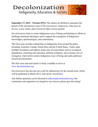 September 17, 2012 - Toronto (ON): The editors are thrilled to announce the
launch of the introductory issue of Decolonization: Indigeneity, Education &
Society, a new online, peer-reviewed, Open Access journal.

Decolonization looks to center Indigenous ways of being and thinking in efforts to
challenge dominant ideologies and to support the resurgence of Indigenous
knowledges, epistemologies, and communities.

This first issue includes scholarship on Indigeneity from around the globe,
including Australia, Canada, Puerto Rico and the United States. Topics span
multiple disciplines and address many sites of contestation such as ecological
degradation, schooling and education, political solidarity, and everyday acts of
resurgence. Each article centers Indigenous ways of being and seeks pathways
toward decolonization.

The first issue and each article is freely available to all to at
www.decolonization.org

Decolonization has also put out a call for submissions for the second issue, which
will be published in March 2013, and can be viewed here.

Any further questions can be directed at editors@decolonization.org. Our
community and supporters are integral to our success; please pass this along!




	
  
 