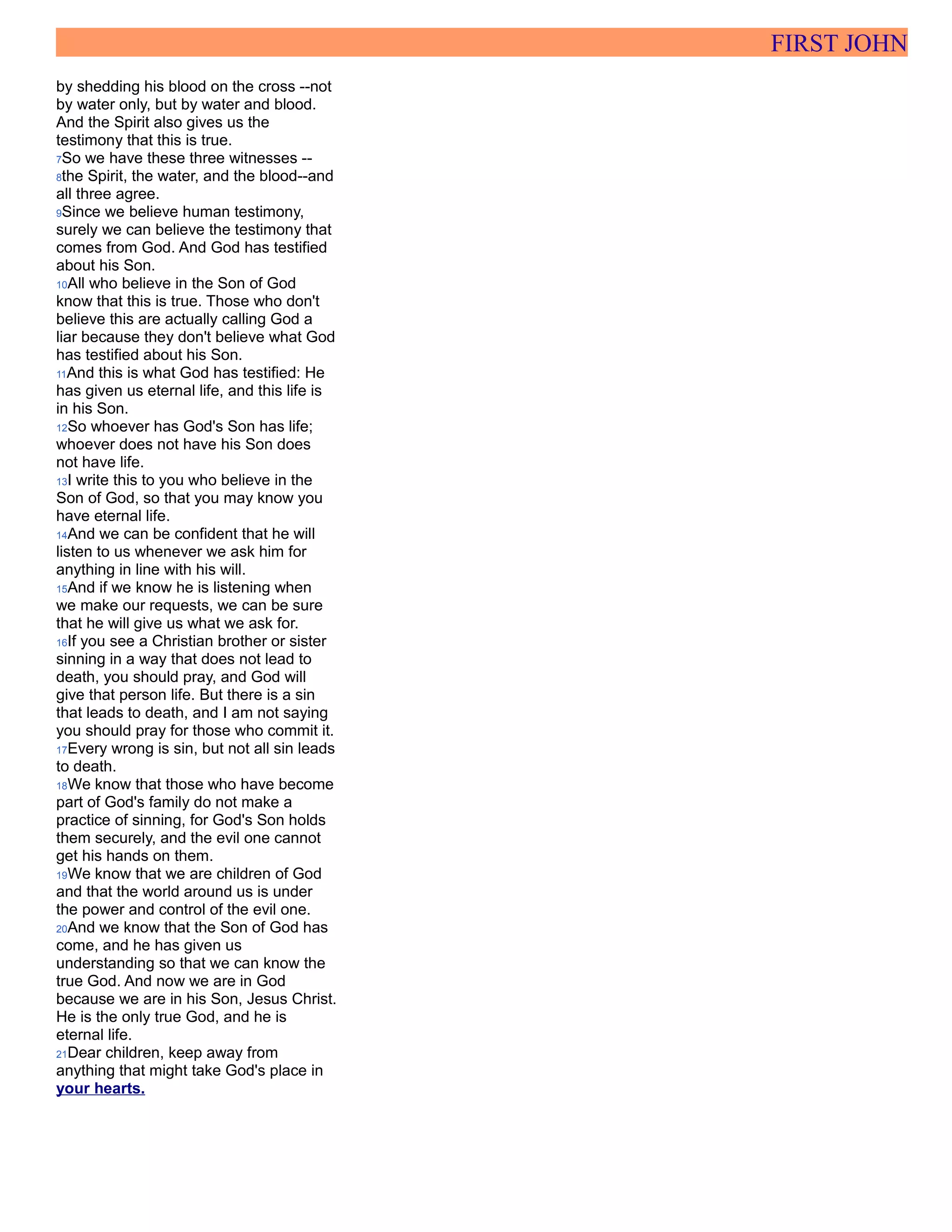 FIRST JOHN
by shedding his blood on the cross --not
by water only, but by water and blood.
And the Spirit also gives us the
testimony that this is true.
7So we have these three witnesses --
8the Spirit, the water, and the blood--and
all three agree.
9Since we believe human testimony,
surely we can believe the testimony that
comes from God. And God has testified
about his Son.
10All who believe in the Son of God
know that this is true. Those who don't
believe this are actually calling God a
liar because they don't believe what God
has testified about his Son.
11And this is what God has testified: He
has given us eternal life, and this life is
in his Son.
12So whoever has God's Son has life;
whoever does not have his Son does
not have life.
13I write this to you who believe in the
Son of God, so that you may know you
have eternal life.
14And we can be confident that he will
listen to us whenever we ask him for
anything in line with his will.
15And if we know he is listening when
we make our requests, we can be sure
that he will give us what we ask for.
16If you see a Christian brother or sister
sinning in a way that does not lead to
death, you should pray, and God will
give that person life. But there is a sin
that leads to death, and I am not saying
you should pray for those who commit it.
17Every wrong is sin, but not all sin leads
to death.
18We know that those who have become
part of God's family do not make a
practice of sinning, for God's Son holds
them securely, and the evil one cannot
get his hands on them.
19We know that we are children of God
and that the world around us is under
the power and control of the evil one.
20And we know that the Son of God has
come, and he has given us
understanding so that we can know the
true God. And now we are in God
because we are in his Son, Jesus Christ.
He is the only true God, and he is
eternal life.
21Dear children, keep away from
anything that might take God's place in
your hearts.
 